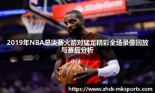 2019年NBA总决赛火箭对猛龙精彩全场录像回放与赛后分析