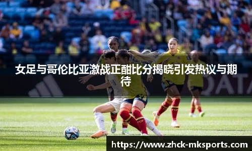 女足与哥伦比亚激战正酣比分揭晓引发热议与期待