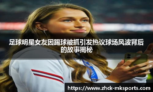 足球明星女友因踢球被抓引发热议球场风波背后的故事揭秘